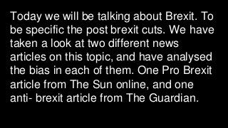 Today we will be talking about Brexit. To
be specific the post brexit cuts. We have
taken a look at two different news
articles on this topic, and have analysed
the bias in each of them. One Pro Brexit
article from The Sun online, and one
anti- brexit article from The Guardian.
 