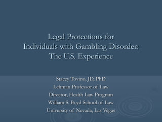 Legal Protections forLegal Protections for
Individuals with Gambling Disorder:Individuals with Gambling Disorder:
The U.S. ExperienceThe U.S. Experience
Stacey Tovino, JD, PhDStacey Tovino, JD, PhD
Lehman Professor of LawLehman Professor of Law
Director, Health Law ProgramDirector, Health Law Program
William S. Boyd School of LawWilliam S. Boyd School of Law
University of Nevada, Las VegasUniversity of Nevada, Las Vegas
 