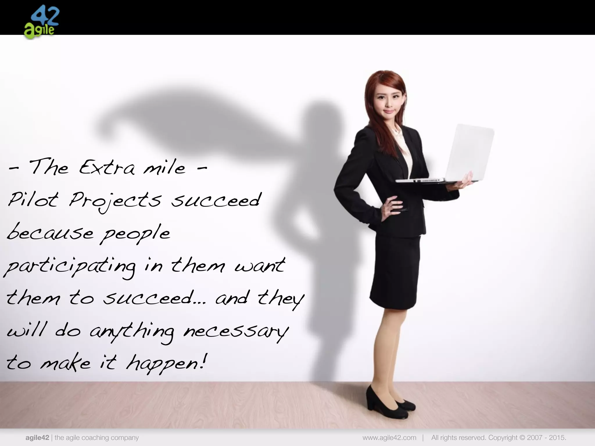 agile42 | the agile coaching company www.agile42.com | All rights reserved. Copyright © 2007 - 2015.
- The Extra mile -
Pilot Projects succeed
because people
participating in them want
them to succeed… and they
will do anything necessary
to make it happen!
 