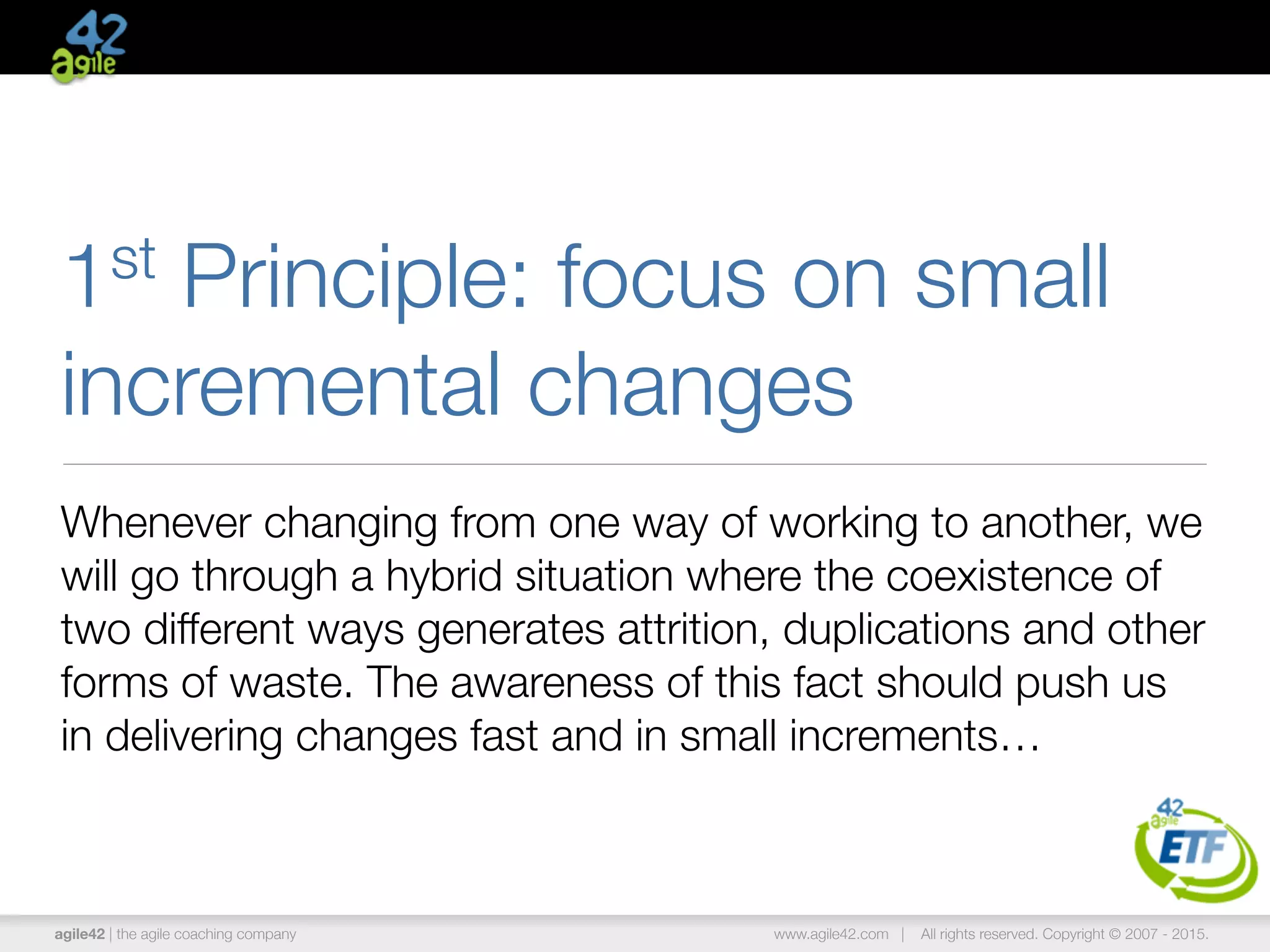 agile42 | the agile coaching company www.agile42.com | All rights reserved. Copyright © 2007 - 2015.
1st Principle: focus on small
incremental changes
Whenever changing from one way of working to another, we
will go through a hybrid situation where the coexistence of
two different ways generates attrition, duplications and other
forms of waste. The awareness of this fact should push us
in delivering changes fast and in small increments…
 