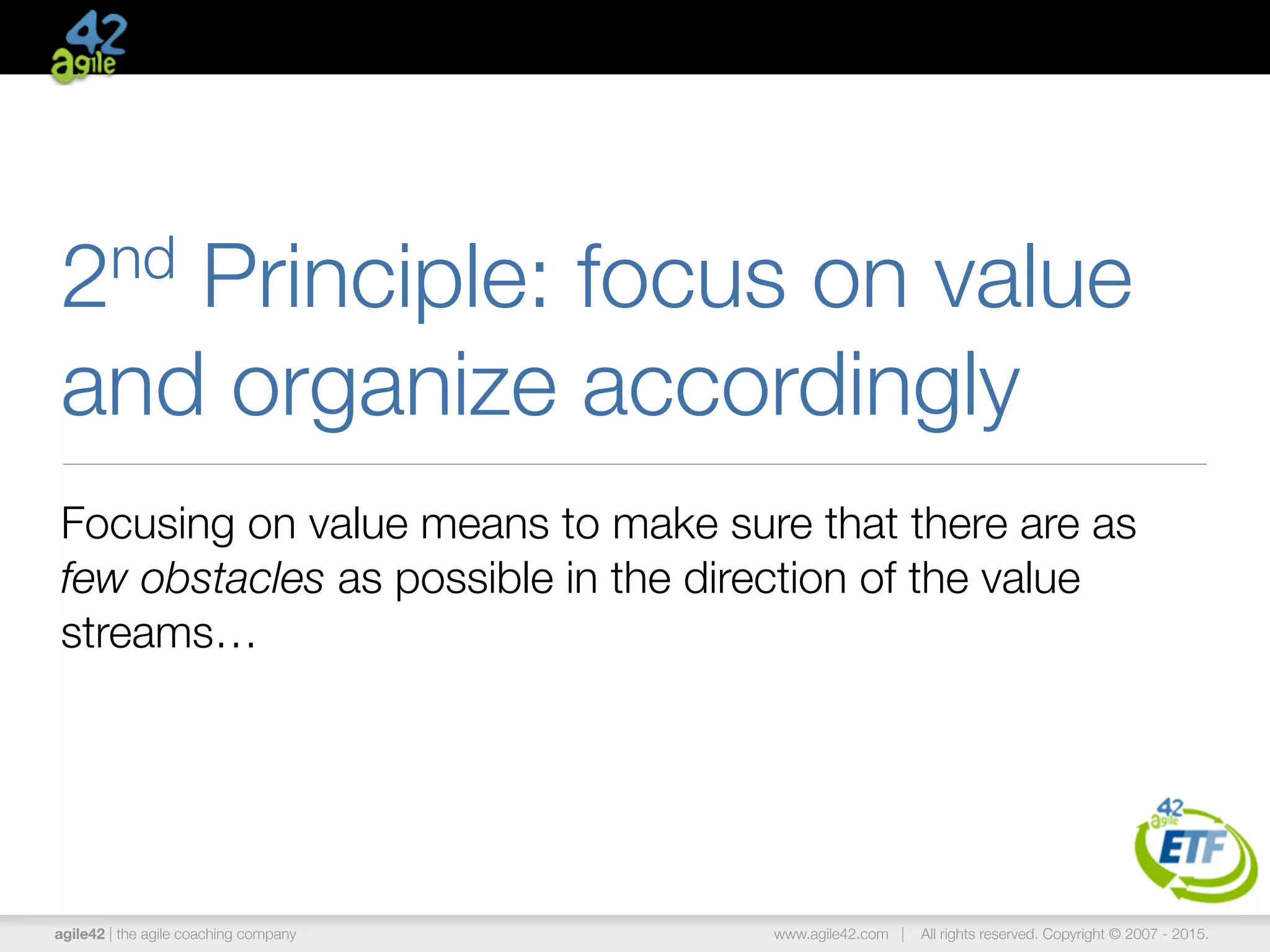 agile42 | the agile coaching company www.agile42.com | All rights reserved. Copyright © 2007 - 2015.
2nd Principle: focus on value
and organize accordingly
Focusing on value means to make sure that there are as
few obstacles as possible in the direction of the value
streams…
 