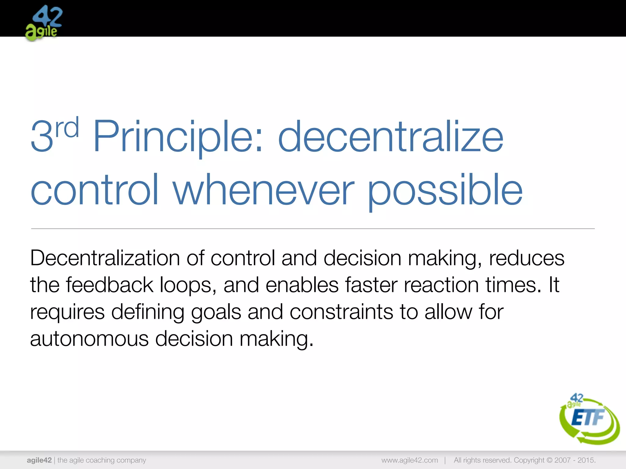 agile42 | the agile coaching company www.agile42.com | All rights reserved. Copyright © 2007 - 2015.
3rd Principle: decentralize
control whenever possible
Decentralization of control and decision making, reduces
the feedback loops, and enables faster reaction times. It
requires deﬁning goals and constraints to allow for
autonomous decision making.
 