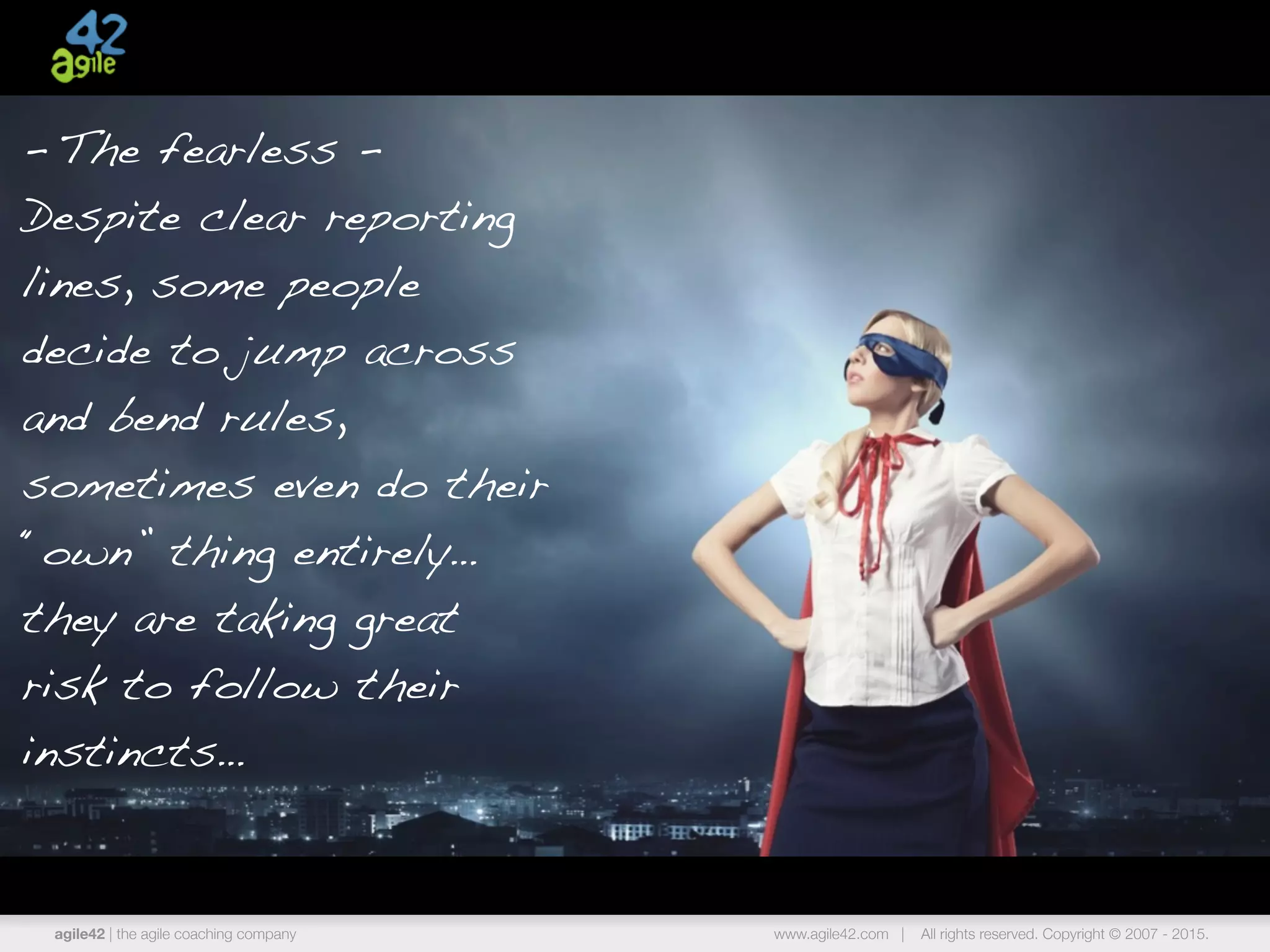 agile42 | the agile coaching company www.agile42.com | All rights reserved. Copyright © 2007 - 2015.
- The fearless -
Despite clear reporting
lines, some people
decide to jump across
and bend rules,
sometimes even do their
“own” thing entirely…
they are taking great
risk to follow their
instincts…
 