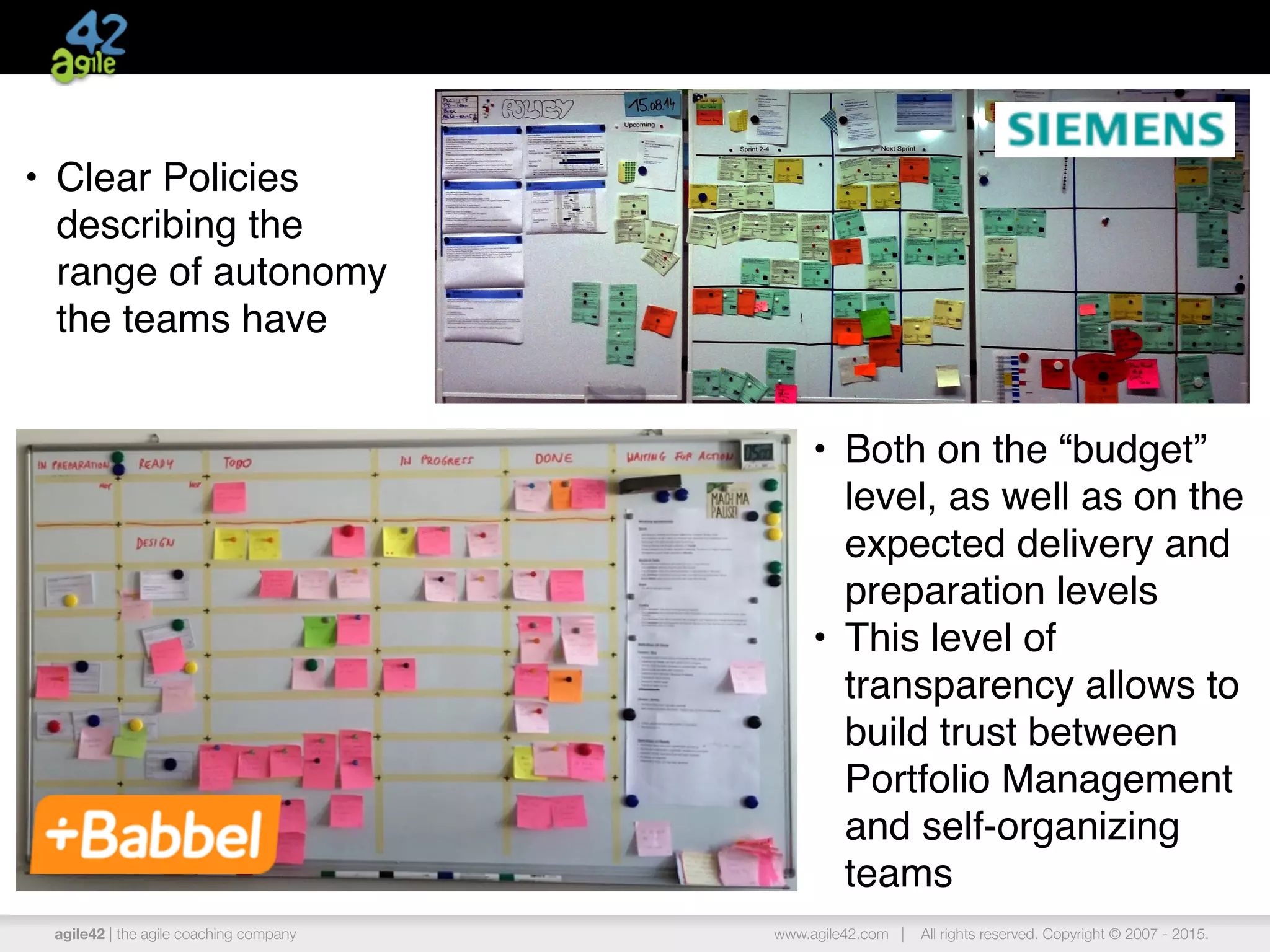 agile42 | the agile coaching company www.agile42.com | All rights reserved. Copyright © 2007 - 2015.
• Both on the “budget”
level, as well as on the
expected delivery and
preparation levels
• This level of
transparency allows to
build trust between
Portfolio Management
and self-organizing
teams
• Clear Policies
describing the
range of autonomy
the teams have
 