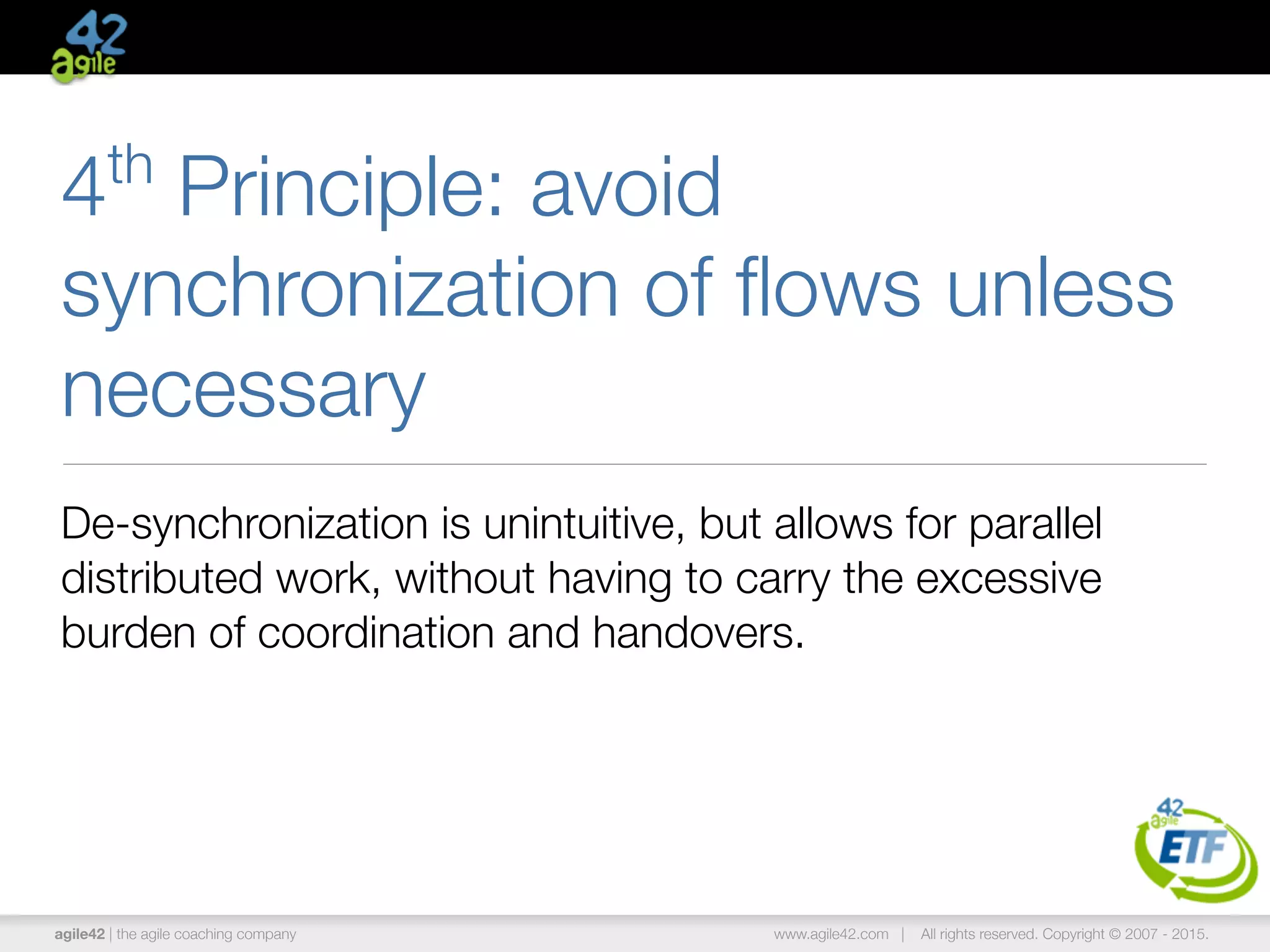 agile42 | the agile coaching company www.agile42.com | All rights reserved. Copyright © 2007 - 2015.
4th
Principle: avoid
synchronization of ﬂows unless
necessary
De-synchronization is unintuitive, but allows for parallel
distributed work, without having to carry the excessive
burden of coordination and handovers.
 