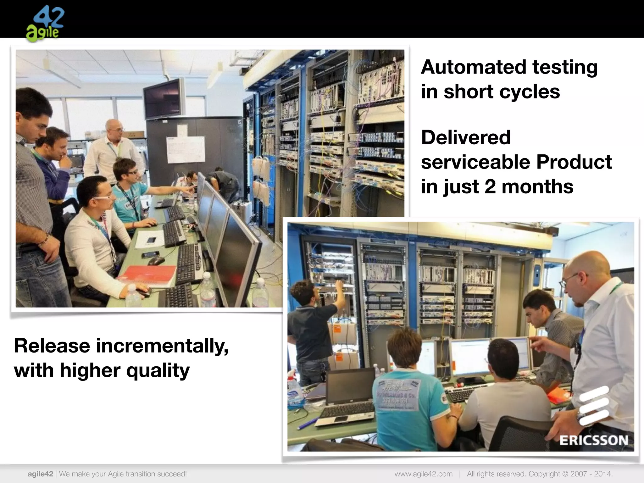 agile42 | We make your Agile transition succeed! www.agile42.com | All rights reserved. Copyright © 2007 - 2014.
Release incrementally,
with higher quality
Automated testing
in short cycles
Delivered
serviceable Product
in just 2 months
 