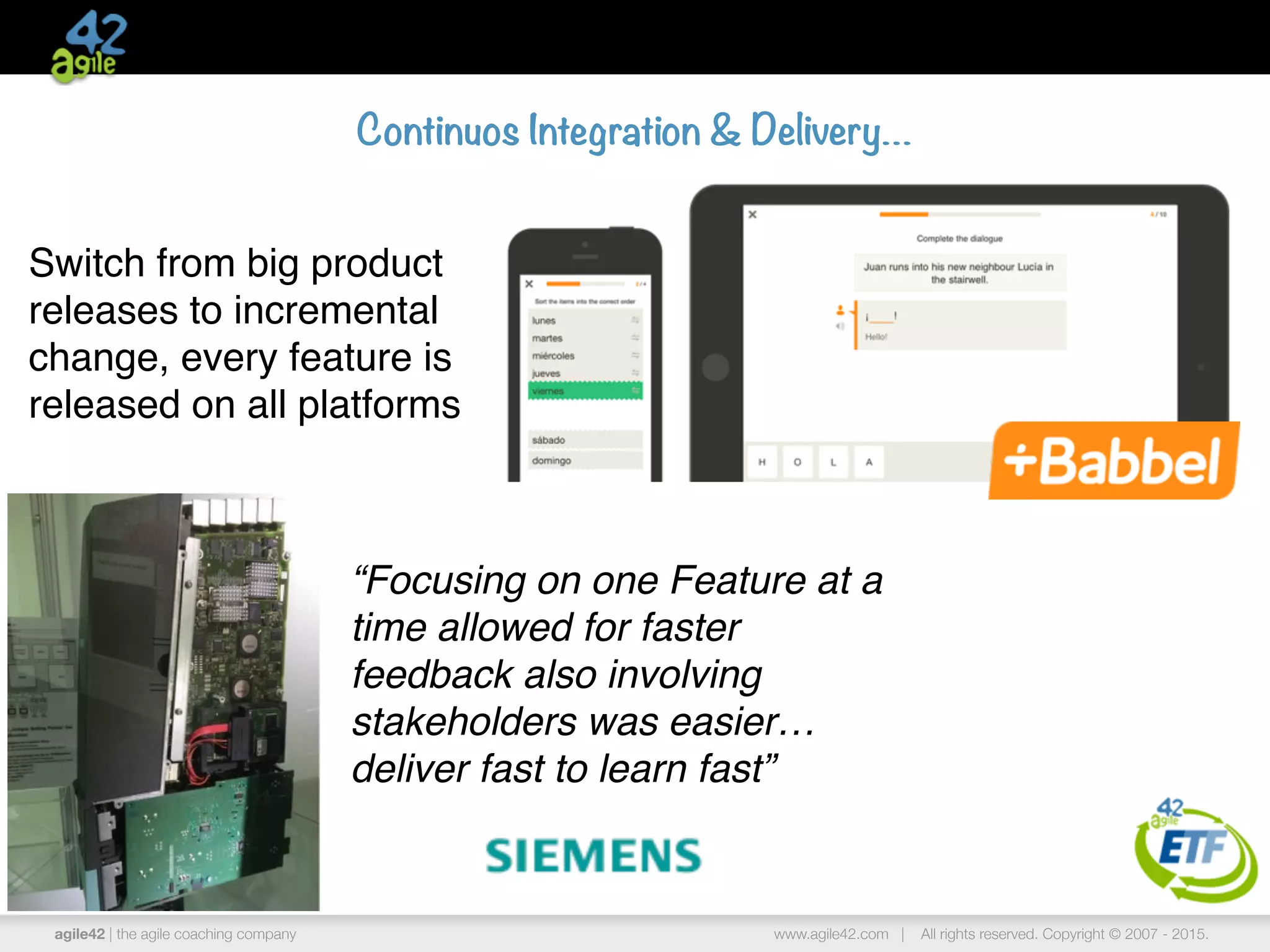 agile42 | the agile coaching company www.agile42.com | All rights reserved. Copyright © 2007 - 2015.
Continuos Integration & Delivery…
Switch from big product
releases to incremental
change, every feature is
released on all platforms
“Focusing on one Feature at a
time allowed for faster
feedback also involving
stakeholders was easier…
deliver fast to learn fast”
 