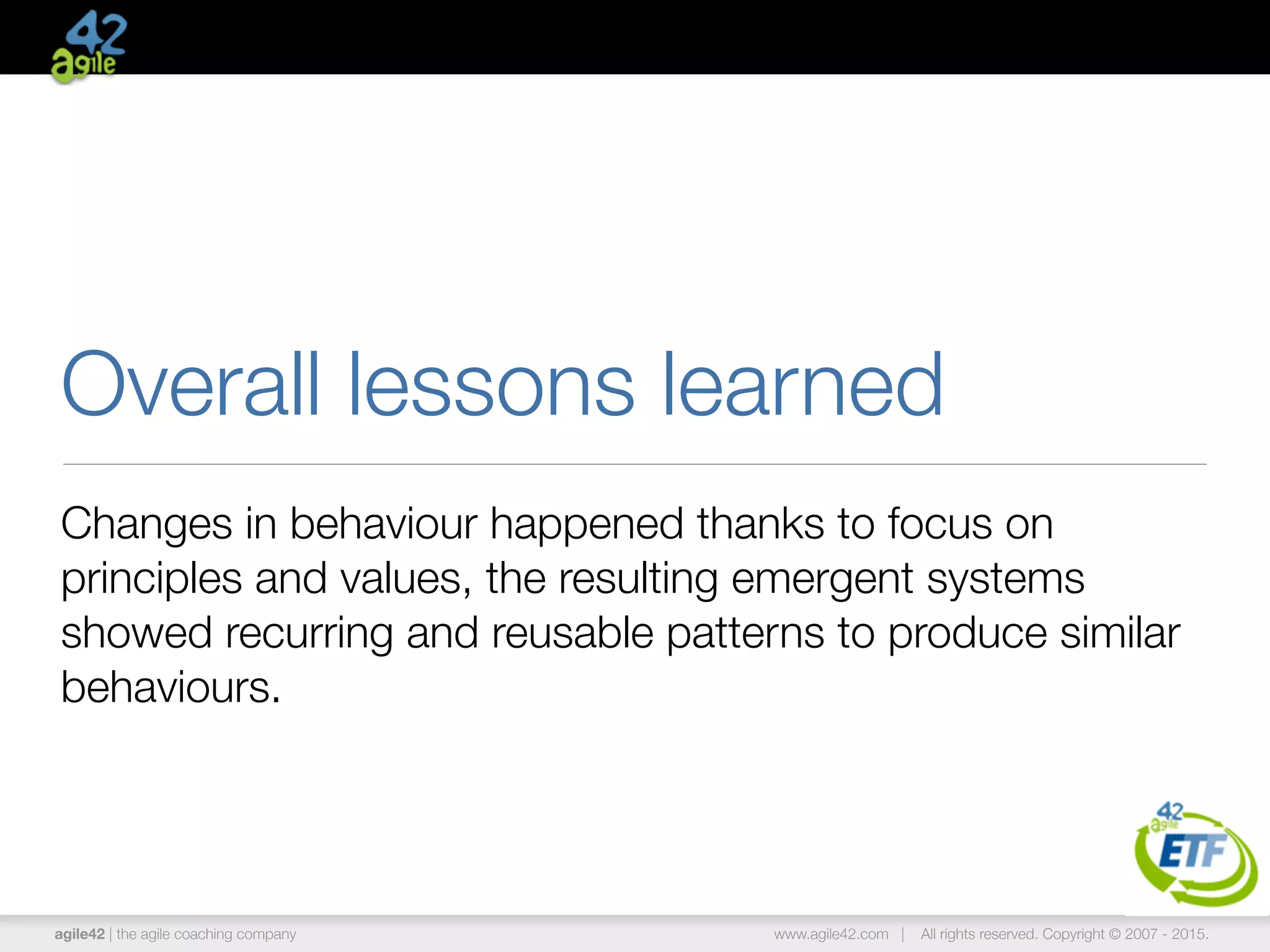 agile42 | the agile coaching company www.agile42.com | All rights reserved. Copyright © 2007 - 2015.
Overall lessons learned
Changes in behaviour happened thanks to focus on
principles and values, the resulting emergent systems
showed recurring and reusable patterns to produce similar
behaviours.
 