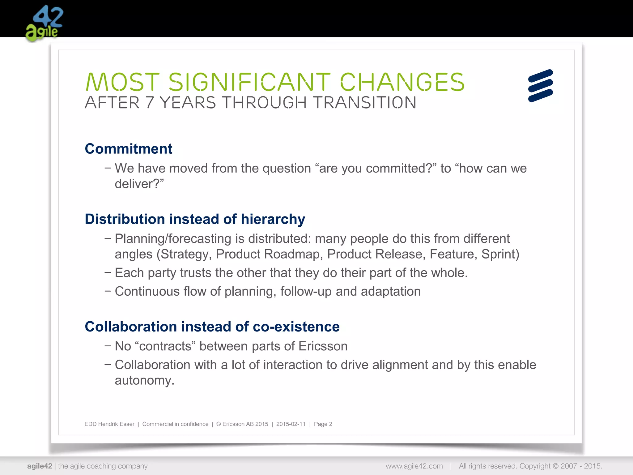 agile42 | the agile coaching company www.agile42.com | All rights reserved. Copyright © 2007 - 2015.
EDD Hendrik Esser | Commercial in confidence | © Ericsson AB 2015 | 2015-02-11 | Page 2
Commitment
– We have moved from the question “are you committed?” to “how can we
deliver?”
Distribution instead of hierarchy
– Planning/forecasting is distributed: many people do this from different
angles (Strategy, Product Roadmap, Product Release, Feature, Sprint)
– Each party trusts the other that they do their part of the whole.
– Continuous flow of planning, follow-up and adaptation
Collaboration instead of co-existence
– No “contracts” between parts of Ericsson
– Collaboration with a lot of interaction to drive alignment and by this enable
autonomy.
Most significant Changes
after 7 years through transition
 