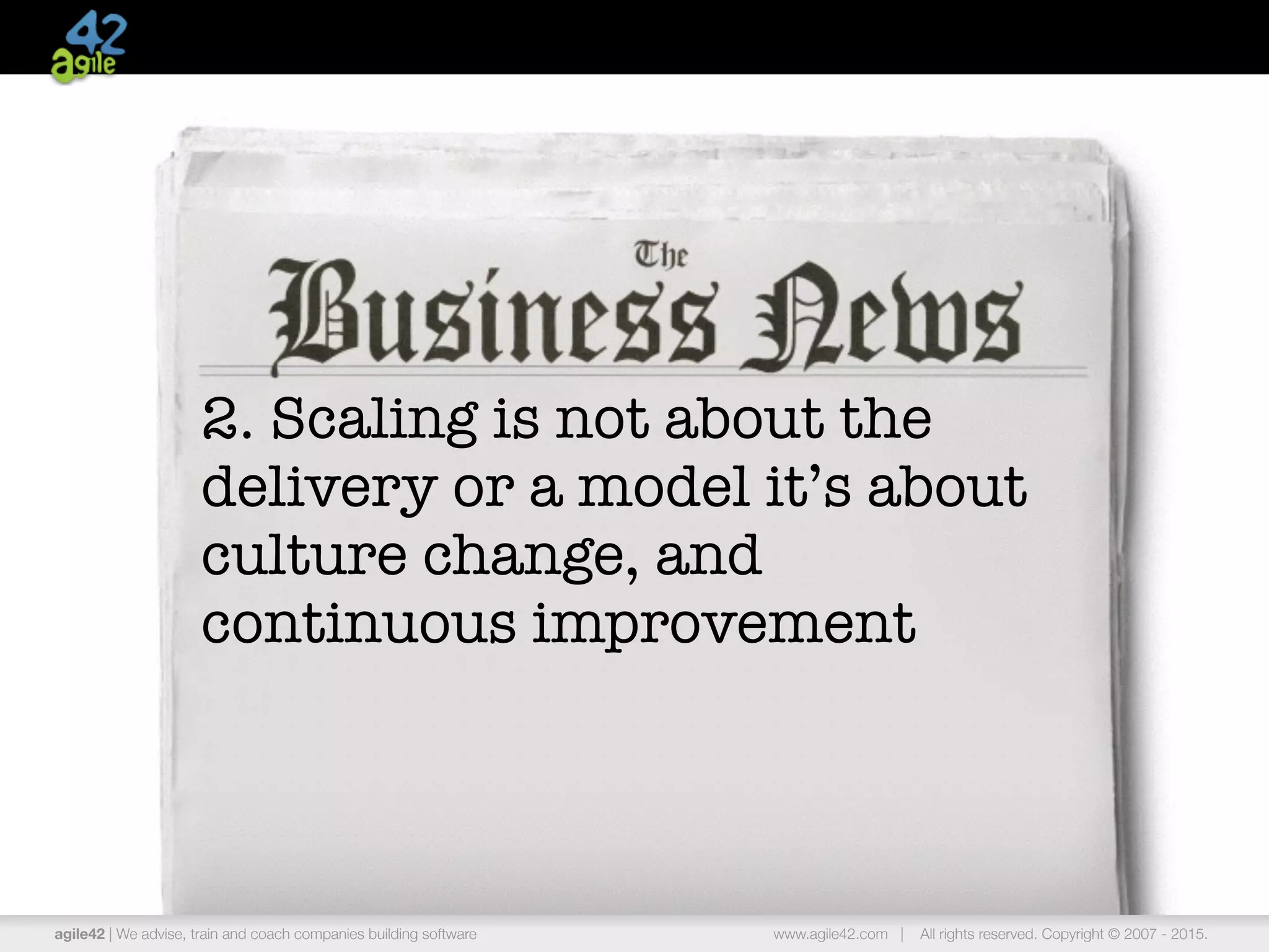 agile42 | the agile coaching company www.agile42.com | All rights reserved. Copyright © 2007 - 2015.
2. Scaling is not about the
delivery or a model it’s about
culture change, and
continuous improvement
agile42 | We advise, train and coach companies building software www.agile42.com | All rights reserved. Copyright © 2007 - 2015.
 