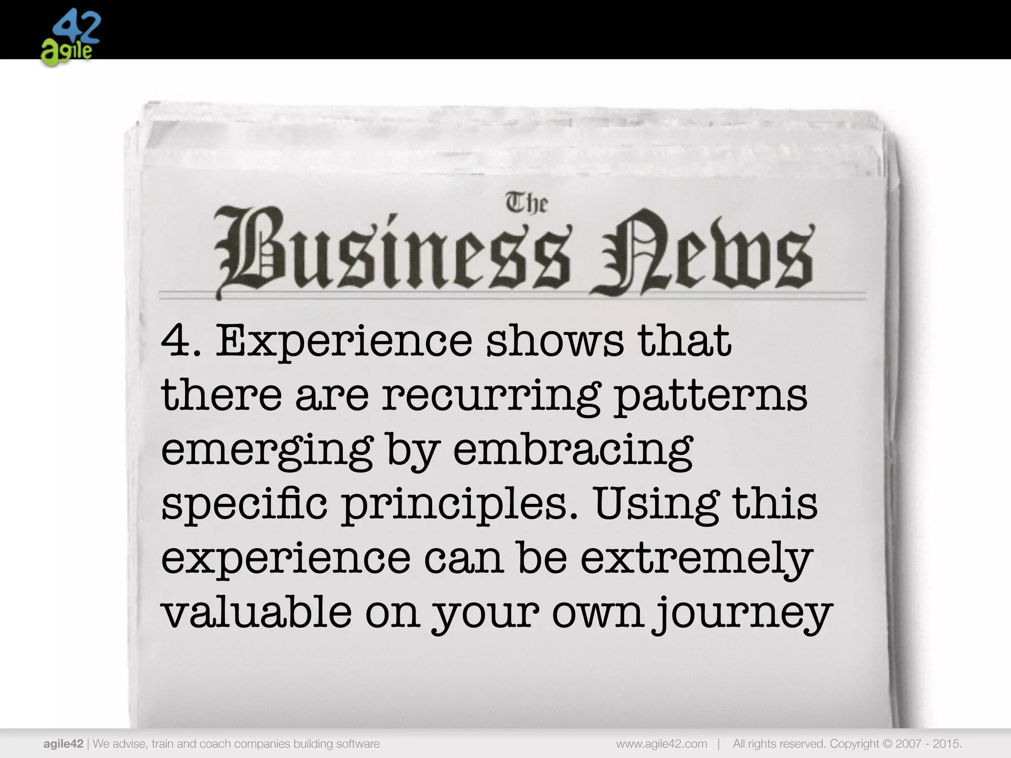 agile42 | the agile coaching company www.agile42.com | All rights reserved. Copyright © 2007 - 2015.
4. Experience shows that
there are recurring patterns
emerging by embracing
speciﬁc principles. Using this
experience can be extremely
valuable on your own journey
agile42 | We advise, train and coach companies building software www.agile42.com | All rights reserved. Copyright © 2007 - 2015.
 
