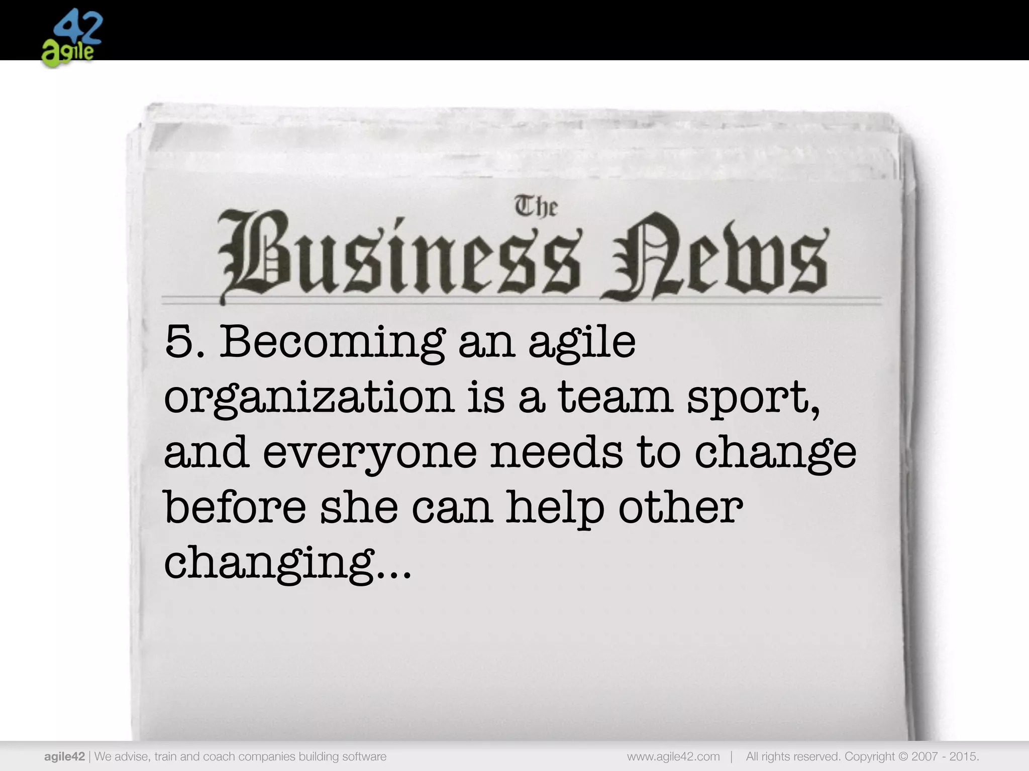 agile42 | the agile coaching company www.agile42.com | All rights reserved. Copyright © 2007 - 2015.
5. Becoming an agile
organization is a team sport,
and everyone needs to change
before she can help other
changing…
agile42 | We advise, train and coach companies building software www.agile42.com | All rights reserved. Copyright © 2007 - 2015.
 