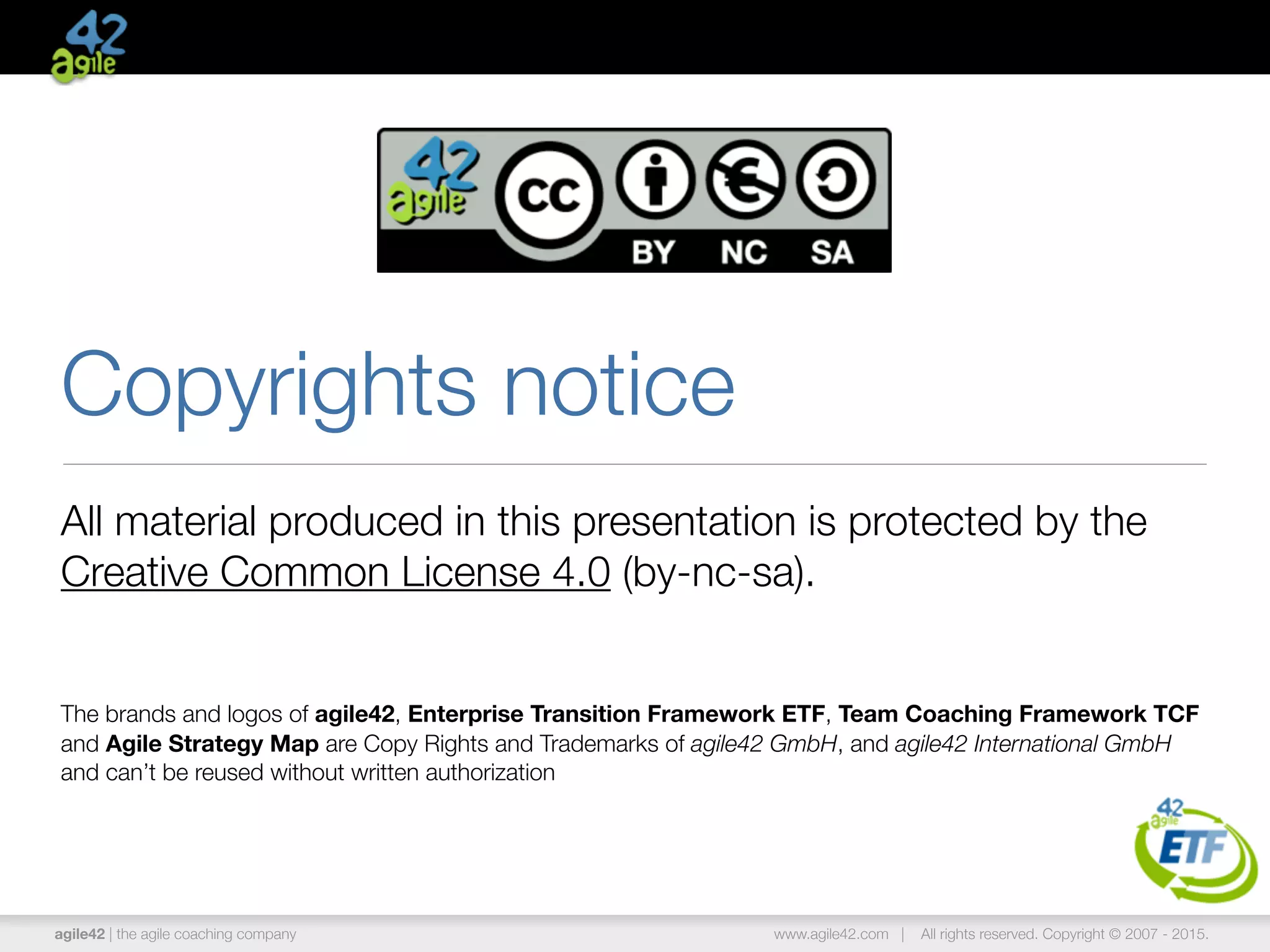 agile42 | the agile coaching company www.agile42.com | All rights reserved. Copyright © 2007 - 2015.
Copyrights notice
All material produced in this presentation is protected by the
Creative Common License 4.0 (by-nc-sa).
The brands and logos of agile42, Enterprise Transition Framework ETF, Team Coaching Framework TCF
and Agile Strategy Map are Copy Rights and Trademarks of agile42 GmbH, and agile42 International GmbH
and can’t be reused without written authorization
 