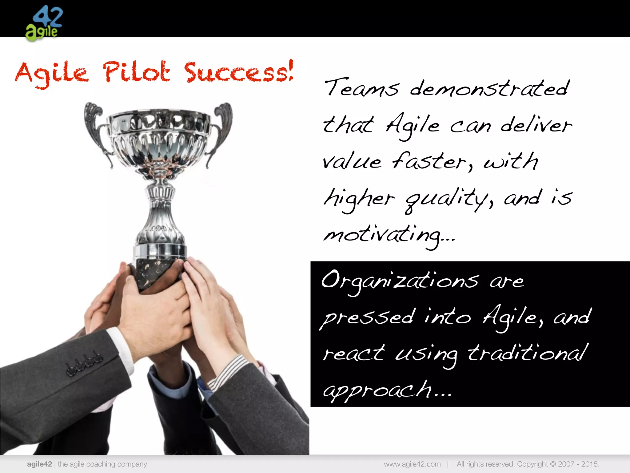 agile42 | the agile coaching company www.agile42.com | All rights reserved. Copyright © 2007 - 2015.
Agile Pilot Success!
Teams demonstrated
that Agile can deliver
value faster, with
higher quality, and is
motivating…
Organizations are
pressed into Agile, and
react using traditional
approach...
 