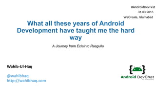 What all these years of Android
Development have taught me the hard
way
Wahib-Ul-Haq
@wahibhaq
http://wahibhaq.com
#AndroidDevFest
A Journey from Eclair to Rasgulla
31.03.2018
WeCreate, Islamabad
 