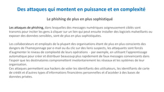 Des attaques qui montent en puissance et en complexité
Le phishing de plus en plus sophistiqué
Les attaques de phishing, dans lesquelles des messages numériques soigneusement ciblés sont
transmis pour inciter les gens à cliquer sur un lien qui peut ensuite installer des logiciels malveillants ou
exposer des données sensibles, sont de plus en plus sophistiquées.
Les collaborateurs et employés de la plupart des organisations étant de plus en plus conscients des
dangers de l'hameçonnage par e-mail ou du clic sur des liens suspects, les attaquants sont forcés
d’augmenter le niveau de complexité de leurs opérations - par exemple, en utilisant l'apprentissage
automatique pour créer et distribuer beaucoup plus rapidement de faux messages convaincants dans
l'espoir que les destinataires compromettent involontairement les réseaux et les systèmes de leur
organisation.
Ces attaques permettent aux hackers de voler les identifiants des utilisateurs, les identifiants de carte
de crédit et d'autres types d'informations financières personnelles et d'accéder à des bases de
données privées.
 