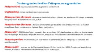 D’autres grandes familles d’attaques en augmentation
Attaques DDoS : La puissance des DDoS augmentent constamment.
Cryptojacking : minage clandestin de cryptomonnaies
Attaques cyber-physiques : attaques sur des infrastructures critiques, sur les réseaux électriques, réseaux de
transport, usines de traitement des eaux, SCADA
Attaques cyber-physiques : attaques commanditées par des Etats. Elles sont souvent liées à la situation
géopolitique. Cyber-renseignement étatique. Cyber-mercenaires.
Attaques IoT : 75 Milliards d’objets connectés dans le monde en 2025. La plupart de ces objets ne dispose pas de
sécurité by design. Attaques sur dispositifs médicaux, attaques sur véhicules semi-autonomes et voitures connectées
Attaques par tiers : Un fournisseur, un sous-traitant ou partenaire subit une attaque qui se transmets à la
société principale.
Attaques ADFI : Leurrage par Architectures de Données Fictives Immersives (ADFI), Fraudes aux faux ordres de
virement, fraudes au Président et au faux fournisseur ou au faux support.
 