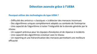 Détection avancée grâce à l’UEBA
Pourquoi utiliser des technologies de type UEBA ?
- Difficulté des antivirus « classiques » à détecter des menaces inconnues
- Des algorithmes uniques complètement adaptés au contexte de l’entreprise
- Une capacité de l’algorithme à traiter l’intégralité de la donnée générée par le
réseau
- Un support précieux pour les équipes d’analystes et de réponse à incidents
- Une capacité des algorithmes à évoluer avec le réseau
- Un reporting et une hiérarchisation des menaces permettant une meilleure
efficacité
 