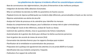 Les plateformes de réponse à incidents offrent les caractéristiques suivantes :
- Base de connaissances des réglementations, des plans d'intervention et des meilleures pratiques
- Intégration de données SIEM, détection d'anomalies
- Mise en corrélation les données du SIEM, les paramètres et d'autres sources
- Playbook (Livres de réponse préfabriquée) aux incidents déjà référencés, personnalisables et basés sur des normes
- Réponse automatisée aux alertes de sécurité
- Analyse de l'arbre de processus et du calendrier pour identifier les menaces
- Analyse du comportement des attaques, pour la détection en temps réel et cyber-criminalistique
- Verrouillage de l'accès et des références, analyse de l'accès au réseau
- Isolement des systèmes infectés, mise en quarantaine des fichiers malveillants
- Automatisation de la gestion des droits pour attribuer les tâches aux bonnes personnes
- Suivi et gestion des accords de niveau de service (SLA)
- Conservation des données forensic pour les rapports d’analyse post-incident
- Planification de la remédiation et automatisation des processus
- Préparation de la politique de signalement des atteintes à la vie privée (RGPD en Europe)
- Identification des sous-traitants compromis / impactés
- Publication d'un rapport de conformité
 