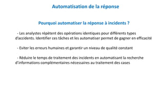 Automatisation de la réponse
Pourquoi automatiser la réponse à incidents ?
- Les analystes répètent des opérations identiques pour différents types
d’accidents. Identifier ces tâches et les automatiser permet de gagner en efficacité
- Eviter les erreurs humaines et garantir un niveau de qualité constant
- Réduire le temps de traitement des incidents en automatisant la recherche
d’informations complémentaires nécessaires au traitement des cases
 