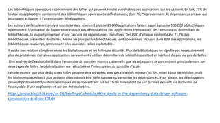 Les bibliothèques open source contiennent des failles qui peuvent rendre vulnérables des applications qui les utilisent. En fait, 71% de
toutes les applications contiennent des bibliothèques open source défectueuses, dont 70,7% proviennent de dépendances en aval qui
pourraient échapper à l'attention des développeurs.
Les auteurs de l’étude ont analysé (outils de data sciences) plus de 85 000 applications faisant appel à plus de 500 000 bibliothèques
open source. L'utilisation de l'open source induit des dépendances : les applications typiques ont des centaines ou des milliers de
bibliothèques, la plupart provenant d'une cascade de dépendances transitives. Des POC d’attaque existent dans 21,7% des
bibliothèques présentant des failles. Même les plus petites bibliothèques sont concernées. Incluses dans 89% des applications, les
bibliothèques JavaScript, contiennent elles aussi des failles exploitables.
Il existe une relation complexe entre les bibliothèques et les failles de sécurité. Plus de bibliothèques ne signifie pas nécessairement
plus de problèmes. Certaines applications parviennent à utiliser des milliers de bibliothèques tout en héritant de peu ou pas de failles.
Une analyse de l'exploitabilité dans l'ensemble de données montre clairement que les attaquants se concentrent principalement sur
deux types de failles: la désérialisation non sécurisée et l’interruption du contrôle d'accès
L’étude montre que plus de 81% des failles peuvent être corrigées avec des correctifs mineurs ou des mises à jour de révision, mais
les bibliothèques mises à jour peuvent elles-mêmes être défectueuses ou perturber les dépendances. Pour autant, les développeurs
peuvent prioriser l'atténuation des risques en se concentrant sur les 1% de failles dont on sait qu'elles existent sur le chemin de
l'exécutable d'une application et qui ont été exploitées.
https://www.blackhat.com/us-20/briefings/schedule/#the-devils-in-the-dependency-data-driven-software-
composition-analysis-20208
 