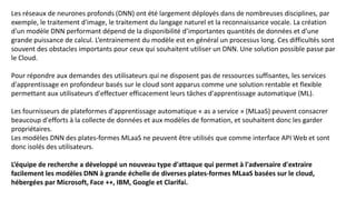 Les réseaux de neurones profonds (DNN) ont été largement déployés dans de nombreuses disciplines, par
exemple, le traitement d'image, le traitement du langage naturel et la reconnaissance vocale. La création
d'un modèle DNN performant dépend de la disponibilité d’importantes quantités de données et d’une
grande puissance de calcul. L’entrainement du modèle est en général un processus long. Ces difficultés sont
souvent des obstacles importants pour ceux qui souhaitent utiliser un DNN. Une solution possible passe par
le Cloud.
Pour répondre aux demandes des utilisateurs qui ne disposent pas de ressources suffisantes, les services
d'apprentissage en profondeur basés sur le cloud sont apparus comme une solution rentable et flexible
permettant aux utilisateurs d'effectuer efficacement leurs tâches d'apprentissage automatique (ML).
Les fournisseurs de plateformes d'apprentissage automatique « as a service » (MLaaS) peuvent consacrer
beaucoup d'efforts à la collecte de données et aux modèles de formation, et souhaitent donc les garder
propriétaires.
Les modèles DNN des plates-formes MLaaS ne peuvent être utilisés que comme interface API Web et sont
donc isolés des utilisateurs.
L’équipe de recherche a développé un nouveau type d'attaque qui permet à l'adversaire d'extraire
facilement les modèles DNN à grande échelle de diverses plates-formes MLaaS basées sur le cloud,
hébergées par Microsoft, Face ++, IBM, Google et Clarifai.
 