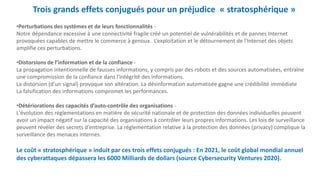 Trois grands effets conjugués pour un préjudice « stratosphérique »
•Perturbations des systèmes et de leurs fonctionnalités -
Notre dépendance excessive à une connectivité fragile créé un potentiel de vulnérabilités et de pannes Internet
provoquées capables de mettre le commerce à genoux. L’exploitation et le détournement de l'Internet des objets
amplifie ces perturbations.
•Distorsions de l’information et de la confiance -
La propagation intentionnelle de fausses informations, y compris par des robots et des sources automatisées, entraîne
une compromission de la confiance dans l'intégrité des informations.
La distorsion (d’un signal) provoque son altération. La désinformation automatisée gagne une crédibilité immédiate
La falsification des informations compromet les performances.
•Détériorations des capacités d’auto-contrôle des organisations -
L'évolution des réglementations en matière de sécurité nationale et de protection des données individuelles peuvent
avoir un impact négatif sur la capacité des organisations à contrôler leurs propres informations. Les lois de surveillance
peuvent révéler des secrets d'entreprise. La réglementation relative à la protection des données (privacy) complique la
surveillance des menaces internes.
Le coût « stratosphérique » induit par ces trois effets conjugués : En 2021, le coût global mondial annuel
des cyberattaques dépassera les 6000 Milliards de dollars (source Cybersecurity Ventures 2020).
 