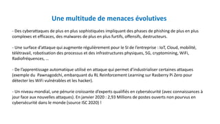 Une multitude de menaces évolutives
- Des cyberattaques de plus en plus sophistiquées impliquant des phases de phishing de plus en plus
complexes et efficaces, des malwares de plus en plus furtifs, offensifs, destructeurs.
- Une surface d’attaque qui augmente régulièrement pour le SI de l’entreprise : IoT, Cloud, mobilité,
télétravail, robotisation des processus et des infrastructures physiques, 5G, cryptomining, WiFi,
Radiofréquences, …
- De l’apprentissage automatique utilisé en attaque qui permet d’industrialiser certaines attaques
(exemple du Pawnagodchi, embarquant du RL Reinforcement Learning sur Rasberry Pi Zero pour
détecter les WiFi vulnérables et les hacker).
- Un niveau mondial, une pénurie croissante d’experts qualifiés en cybersécurité (avec connaissances à
jour face aux nouvelles attaques). En janvier 2020 : 2,93 Millions de postes ouverts non pourvus en
cybersécurité dans le monde (source ISC 2020) !
 