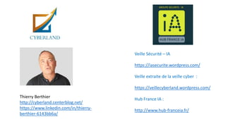 Veille Sécurité – IA
https://iasecurite.wordpress.com/
Veille extraite de la veille cyber :
https://veillecyberland.wordpress.com/
Hub France IA :
http://www.hub-franceia.fr/
Thierry Berthier
http://cyberland.centerblog.net/
https://www.linkedin.com/in/thierry-
berthier-6143bb6a/
 