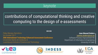 contributions of computational thinking and creative
computing to the design of e-assessments
keynote
Juan Manuel Dodero
juanma.dodero@uca.es
Software Process Improvement RG
Department of Informatics & Engineering
University of Cádiz
Palau Macaya, Barcelona
5-6 October 2017
20th International Technology Enhanced Assessment Conference
Universitat Oberta de Catalunya &
Luxembourg Institute of Science and Technology
 
