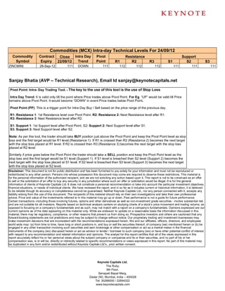 Commodities (MCX) Intra-day Technical Levels For 24/09/12
   Commodity             Contract  Close Intra Day                      Pivot                    Resistance                                   Support
    Symbol                Expiry  22/09/12 Trend                        Point          R1           R2             R3              S1           S2                  S3
ZINCMINI                 28-Sep-12              111     DOWN                 111           112          112             112             111           111                111



Sanjay Bhatia (AVP – Technical Research), Email Id sanjay@keynotecapitals.net

 Pivot Point: Intra- Day Trading Tool. - The key to the use of this tool is the use of Stop Loss

 Intra Day Trend: It is valid only till the point where Price trades above Pivot Point. For Eg. “UP” would be valid till Price
remains above Pivot Point. It would become “DOWN” in event Price trades below Pivot Point.

 Pivot Point (PP): This is a trigger point for Intra Day Buy / Sell based on the price range of the previous day.

 R1: Resistance 1: 1st Resistance level over Pivot Point, R2: Resistance 2: Next Resistance level after R1.
 R3: Resistance 3: Next Resistance level after R2.

 S1: Support 1: 1st Support level after Pivot Point, S2: Support 2: Next Support level after S1.
 S3: Support 3: Next Support level after S2.

Note: As per this tool, the trader should take BUY position just above the Pivot Point and keep the Pivot Point level as stop
loss and the first target would be R1 level (Resistance 1). If R1 is crossed then R2 (Resistance 2) becomes the next target
with the stop loss placed at R1 level. If R2 is crossed then R3 (Resistance 3) becomes the next target with the stop loss
placed at R2 level.

Similarly if price goes below the Pivot Point the trader should take a SELL position and keep the Pivot Point level as the
stop loss and the first target would be S1 level (Support 1). If S1 level is breached then S2 level (Support 2) becomes the
next target with the stop loss placed at S1 level. If S2 level is breached then S3 level (Support 3) becomes the next target
with the stop loss placed at S2 level.
Disclaimer: This document is not for public distribution and has been furnished to you solely for your information and must not be reproduced or
redistributed to any other person. Persons into whose possession this document may come are required to observe these restrictions. This material is
for the personal information of the authorized recipient, and we are not soliciting any action based upon it. This report is not to be construed as an offer
to sell or the solicitation of an offer to buy any security in any jurisdiction where such an offer or solicitation would be illegal. It is for the general
information of clients of Keynote Capitals Ltd. It does not constitute a personal recommendation or take into account the particular investment objectives,
financial situations, or needs of individual clients. We have reviewed the report, and in so far as it includes current or historical information, it is believed
to be reliable though its accuracy or completeness cannot be guaranteed. Neither Keynote Capitals Ltd., nor any person connected with it, accepts any
liability arising from the use of this document. The recipients of this material should rely on their own investigations and take their own professional
advice. Price and value of the investments referred to in this material may go up or down. Past performance is not a guide for future performance.
Certain transactions -including those involving futures, options and other derivatives as well as non-investment grade securities - involve substantial risk
and are not suitable for all investors. Reports based on technical analysis centers on studying charts of a stock’s price movement and trading volume, as
opposed to focusing on a company’s fundamentals and as such, may not match with a report on a company’s fundamentals. Opinions expressed are our
current opinions as of the date appearing on this material only. While we endeavor to update on a reasonable basis the information discussed in this
material, there may be regulatory, compliance, or other reasons that prevent us from doing so. Prospective investors and others are cautioned that any
forward-looking statements are not predictions and may be subject to change without notice. Our proprietary trading and investment businesses may
make investment decisions that are inconsistent with the recommendations expressed herein. We and our affiliates, officers, directors, and employees
world wide may: (a) from time to time, have long or short positions in, and buy or sell the securities thereof, of company (ies) mentioned herein or (b) be
engaged in any other transaction involving such securities and earn brokerage or other compensation or act as a market maker in the financial
instruments of the company (ies) discussed herein or act as advisor or lender / borrower to such company (ies) or have other potential conflict of interest
with respect to any recommendation and related information and opinions. The analyst for this report certifies that all of the views expressed in this
report accurately reflect his or her personal views about the subject company or companies and its or their securities, and no part of his or her
compensation was, is or will be, directly or indirectly related to specific recommendations or views expressed in this report. No part of this material may
be duplicated in any form and/or redistributed without Keynote Capitals Ltd’s., prior written consent.




                                                                       Keynote Capitals Ltd.
                                                                              The Ruby,
                                                                              9th Floor,
                                                                        Senapati Bapat Marg,
                                                                  Dadar (W), Mumbai, India – 400028
                                                                     Tel: 30266000 / 22694322
                                                                      www.keynotecapitals.com
 