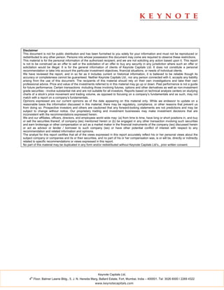 Disclaimer
This document is not for public distribution and has been furnished to you solely for your information and must not be reproduced or
redistributed to any other person. Persons into whose possession this document may come are required to observe these restrictions.
This material is for the personal information of the authorized recipient, and we are not soliciting any action based upon it. This report
is not to be construed as an offer to sell or the solicitation of an offer to buy any security in any jurisdiction where such an offer or
solicitation would be illegal. It is for the general information of clients of Keynote Capitals Ltd. It does not constitute a personal
recommendation or take into account the particular investment objectives, financial situations, or needs of individual clients.
We have reviewed the report, and in so far as it includes current or historical information, it is believed to be reliable though its
accuracy or completeness cannot be guaranteed. Neither Keynote Capitals Ltd., nor any person connected with it, accepts any liability
arising from the use of this document. The recipients of this material should rely on their own investigations and take their own
professional advice. Price and value of the investments referred to in this material may go up or down. Past performance is not a guide
for future performance. Certain transactions -including those involving futures, options and other derivatives as well as non-investment
grade securities - involve substantial risk and are not suitable for all investors. Reports based on technical analysis centers on studying
charts of a stock’s price movement and trading volume, as opposed to focusing on a company’s fundamentals and as such, may not
match with a report on a company’s fundamentals.
Opinions expressed are our current opinions as of the date appearing on this material only. While we endeavor to update on a
reasonable basis the information discussed in this material, there may be regulatory, compliance, or other reasons that prevent us
from doing so. Prospective investors and others are cautioned that any forward-looking statements are not predictions and may be
subject to change without notice. Our proprietary trading and investment businesses may make investment decisions that are
inconsistent with the recommendations expressed herein.
We and our affiliates, officers, directors, and employees world wide may: (a) from time to time, have long or short positions in, and buy
or sell the securities thereof, of company (ies) mentioned herein or (b) be engaged in any other transaction involving such securities
and earn brokerage or other compensation or act as a market maker in the financial instruments of the company (ies) discussed herein
or act as advisor or lender / borrower to such company (ies) or have other potential conflict of interest with respect to any
recommendation and related information and opinions.
The analyst for this report certifies that all of the views expressed in this report accurately reflect his or her personal views about the
subject company or companies and its or their securities, and no part of his or her compensation was, is or will be, directly or indirectly
related to specific recommendations or views expressed in this report.
No part of this material may be duplicated in any form and/or redistributed without Keynote Capitals Ltd’s., prior written consent.




                                                           Keynote Capitals Ltd.
      th
     4 Floor, Balmer Lawrie Bldg., 5, J. N. Heredia Marg, Ballard Estate, Fort, Mumbai, India – 400001. Tel: 3026 6000 / 2269 4322
                                                         www.keynotecapitals.com
 