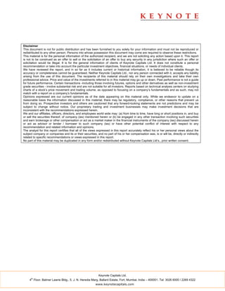 Disclaimer
This document is not for public distribution and has been furnished to you solely for your information and must not be reproduced or
redistributed to any other person. Persons into whose possession this document may come are required to observe these restrictions.
This material is for the personal information of the authorized recipient, and we are not soliciting any action based upon it. This report
is not to be construed as an offer to sell or the solicitation of an offer to buy any security in any jurisdiction where such an offer or
solicitation would be illegal. It is for the general information of clients of Keynote Capitals Ltd. It does not constitute a personal
recommendation or take into account the particular investment objectives, financial situations, or needs of individual clients.
We have reviewed the report, and in so far as it includes current or historical information, it is believed to be reliable though its
accuracy or completeness cannot be guaranteed. Neither Keynote Capitals Ltd., nor any person connected with it, accepts any liability
arising from the use of this document. The recipients of this material should rely on their own investigations and take their own
professional advice. Price and value of the investments referred to in this material may go up or down. Past performance is not a guide
for future performance. Certain transactions -including those involving futures, options and other derivatives as well as non-investment
grade securities - involve substantial risk and are not suitable for all investors. Reports based on technical analysis centers on studying
charts of a stock’s price movement and trading volume, as opposed to focusing on a company’s fundamentals and as such, may not
match with a report on a company’s fundamentals.
Opinions expressed are our current opinions as of the date appearing on this material only. While we endeavor to update on a
reasonable basis the information discussed in this material, there may be regulatory, compliance, or other reasons that prevent us
from doing so. Prospective investors and others are cautioned that any forward-looking statements are not predictions and may be
subject to change without notice. Our proprietary trading and investment businesses may make investment decisions that are
inconsistent with the recommendations expressed herein.
We and our affiliates, officers, directors, and employees world wide may: (a) from time to time, have long or short positions in, and buy
or sell the securities thereof, of company (ies) mentioned herein or (b) be engaged in any other transaction involving such securities
and earn brokerage or other compensation or act as a market maker in the financial instruments of the company (ies) discussed herein
or act as advisor or lender / borrower to such company (ies) or have other potential conflict of interest with respect to any
recommendation and related information and opinions.
The analyst for this report certifies that all of the views expressed in this report accurately reflect his or her personal views about the
subject company or companies and its or their securities, and no part of his or her compensation was, is or will be, directly or indirectly
related to specific recommendations or views expressed in this report.
No part of this material may be duplicated in any form and/or redistributed without Keynote Capitals Ltd’s., prior written consent.




                                                           Keynote Capitals Ltd.
      th
     4 Floor, Balmer Lawrie Bldg., 5, J. N. Heredia Marg, Ballard Estate, Fort, Mumbai, India – 400001. Tel: 3026 6000 / 2269 4322
                                                         www.keynotecapitals.com
 