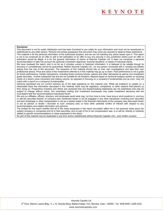 Disclaimer
This document is not for public distribution and has been furnished to you solely for your information and must not be reproduced or
redistributed to any other person. Persons into whose possession this document may come are required to observe these restrictions.
This material is for the personal information of the authorized recipient, and we are not soliciting any action based upon it. This report
is not to be construed as an offer to sell or the solicitation of an offer to buy any security in any jurisdiction where such an offer or
solicitation would be illegal. It is for the general information of clients of Keynote Capitals Ltd. It does not constitute a personal
recommendation or take into account the particular investment objectives, financial situations, or needs of individual clients.
We have reviewed the report, and in so far as it includes current or historical information, it is believed to be reliable though its
accuracy or completeness cannot be guaranteed. Neither Keynote Capitals Ltd., nor any person connected with it, accepts any liability
arising from the use of this document. The recipients of this material should rely on their own investigations and take their own
professional advice. Price and value of the investments referred to in this material may go up or down. Past performance is not a guide
for future performance. Certain transactions -including those involving futures, options and other derivatives as well as non-investment
grade securities - involve substantial risk and are not suitable for all investors. Reports based on technical analysis centers on studying
charts of a stock’s price movement and trading volume, as opposed to focusing on a company’s fundamentals and as such, may not
match with a report on a company’s fundamentals.
Opinions expressed are our current opinions as of the date appearing on this material only. While we endeavor to update on a
reasonable basis the information discussed in this material, there may be regulatory, compliance, or other reasons that prevent us
from doing so. Prospective investors and others are cautioned that any forward-looking statements are not predictions and may be
subject to change without notice. Our proprietary trading and investment businesses may make investment decisions that are
inconsistent with the recommendations expressed herein.
We and our affiliates, officers, directors, and employees world wide may: (a) from time to time, have long or short positions in, and buy
or sell the securities thereof, of company (ies) mentioned herein or (b) be engaged in any other transaction involving such securities
and earn brokerage or other compensation or act as a market maker in the financial instruments of the company (ies) discussed herein
or act as advisor or lender / borrower to such company (ies) or have other potential conflict of interest with respect to any
recommendation and related information and opinions.
The analyst for this report certifies that all of the views expressed in this report accurately reflect his or her personal views about the
subject company or companies and its or their securities, and no part of his or her compensation was, is or will be, directly or indirectly
related to specific recommendations or views expressed in this report.
No part of this material may be duplicated in any form and/or redistributed without Keynote Capitals Ltd’s., prior written consent.




                                                           Keynote Capitals Ltd.
      th
     4 Floor, Balmer Lawrie Bldg., 5, J. N. Heredia Marg, Ballard Estate, Fort, Mumbai, India – 400001. Tel: 3026 6000 / 2269 4322
                                                         www.keynotecapitals.com
 