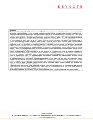 Disclaimer
This document is not for public distribution and has been furnished to you solely for your information and must not be reproduced or
redistributed to any other person. Persons into whose possession this document may come are required to observe these restrictions.
This material is for the personal information of the authorized recipient, and we are not soliciting any action based upon it. This report
is not to be construed as an offer to sell or the solicitation of an offer to buy any security in any jurisdiction where such an offer or
solicitation would be illegal. It is for the general information of clients of Keynote Capitals Ltd. It does not constitute a personal
recommendation or take into account the particular investment objectives, financial situations, or needs of individual clients.
We have reviewed the report, and in so far as it includes current or historical information, it is believed to be reliable though its
accuracy or completeness cannot be guaranteed. Neither Keynote Capitals Ltd., nor any person connected with it, accepts any liability
arising from the use of this document. The recipients of this material should rely on their own investigations and take their own
professional advice. Price and value of the investments referred to in this material may go up or down. Past performance is not a guide
for future performance. Certain transactions -including those involving futures, options and other derivatives as well as non-investment
grade securities - involve substantial risk and are not suitable for all investors. Reports based on technical analysis centers on studying
charts of a stock’s price movement and trading volume, as opposed to focusing on a company’s fundamentals and as such, may not
match with a report on a company’s fundamentals.
Opinions expressed are our current opinions as of the date appearing on this material only. While we endeavor to update on a
reasonable basis the information discussed in this material, there may be regulatory, compliance, or other reasons that prevent us
from doing so. Prospective investors and others are cautioned that any forward-looking statements are not predictions and may be
subject to change without notice. Our proprietary trading and investment businesses may make investment decisions that are
inconsistent with the recommendations expressed herein.
We and our affiliates, officers, directors, and employees world wide may: (a) from time to time, have long or short positions in, and buy
or sell the securities thereof, of company (ies) mentioned herein or (b) be engaged in any other transaction involving such securities
and earn brokerage or other compensation or act as a market maker in the financial instruments of the company (ies) discussed herein
or act as advisor or lender / borrower to such company (ies) or have other potential conflict of interest with respect to any
recommendation and related information and opinions.
The analyst for this report certifies that all of the views expressed in this report accurately reflect his or her personal views about the
subject company or companies and its or their securities, and no part of his or her compensation was, is or will be, directly or indirectly
related to specific recommendations or views expressed in this report.
No part of this material may be duplicated in any form and/or redistributed without Keynote Capitals Ltd’s., prior written consent.




                                                           Keynote Capitals Ltd.
      th
     4 Floor, Balmer Lawrie Bldg., 5, J. N. Heredia Marg, Ballard Estate, Fort, Mumbai, India – 400001. Tel: 3026 6000 / 2269 4322
                                                         www.keynotecapitals.com
 