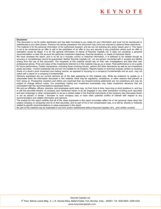 Disclaimer
This document is not for public distribution and has been furnished to you solely for your information and must not be reproduced or
redistributed to any other person. Persons into whose possession this document may come are required to observe these restrictions.
This material is for the personal information of the authorized recipient, and we are not soliciting any action based upon it. This report
is not to be construed as an offer to sell or the solicitation of an offer to buy any security in any jurisdiction where such an offer or
solicitation would be illegal. It is for the general information of clients of Keynote Capitals Ltd. It does not constitute a personal
recommendation or take into account the particular investment objectives, financial situations, or needs of individual clients.
We have reviewed the report, and in so far as it includes current or historical information, it is believed to be reliable though its
accuracy or completeness cannot be guaranteed. Neither Keynote Capitals Ltd., nor any person connected with it, accepts any liability
arising from the use of this document. The recipients of this material should rely on their own investigations and take their own
professional advice. Price and value of the investments referred to in this material may go up or down. Past performance is not a guide
for future performance. Certain transactions -including those involving futures, options and other derivatives as well as non-investment
grade securities - involve substantial risk and are not suitable for all investors. Reports based on technical analysis centers on studying
charts of a stock’s price movement and trading volume, as opposed to focusing on a company’s fundamentals and as such, may not
match with a report on a company’s fundamentals.
Opinions expressed are our current opinions as of the date appearing on this material only. While we endeavor to update on a
reasonable basis the information discussed in this material, there may be regulatory, compliance, or other reasons that prevent us
from doing so. Prospective investors and others are cautioned that any forward-looking statements are not predictions and may be
subject to change without notice. Our proprietary trading and investment businesses may make investment decisions that are
inconsistent with the recommendations expressed herein.
We and our affiliates, officers, directors, and employees world wide may: (a) from time to time, have long or short positions in, and buy
or sell the securities thereof, of company (ies) mentioned herein or (b) be engaged in any other transaction involving such securities
and earn brokerage or other compensation or act as a market maker in the financial instruments of the company (ies) discussed herein
or act as advisor or lender / borrower to such company (ies) or have other potential conflict of interest with respect to any
recommendation and related information and opinions.
The analyst for this report certifies that all of the views expressed in this report accurately reflect his or her personal views about the
subject company or companies and its or their securities, and no part of his or her compensation was, is or will be, directly or indirectly
related to specific recommendations or views expressed in this report.
No part of this material may be duplicated in any form and/or redistributed without Keynote Capitals Ltd’s., prior written consent.




                                                           Keynote Capitals Ltd.
      th
     4 Floor, Balmer Lawrie Bldg., 5, J. N. Heredia Marg, Ballard Estate, Fort, Mumbai, India – 400001. Tel: 3026 6000 / 2269 4322
                                                         www.keynotecapitals.com
 
