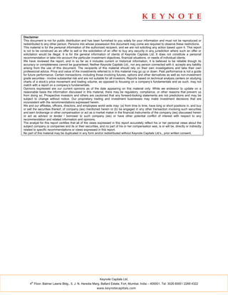 Disclaimer
This document is not for public distribution and has been furnished to you solely for your information and must not be reproduced or
redistributed to any other person. Persons into whose possession this document may come are required to observe these restrictions.
This material is for the personal information of the authorized recipient, and we are not soliciting any action based upon it. This report
is not to be construed as an offer to sell or the solicitation of an offer to buy any security in any jurisdiction where such an offer or
solicitation would be illegal. It is for the general information of clients of Keynote Capitals Ltd. It does not constitute a personal
recommendation or take into account the particular investment objectives, financial situations, or needs of individual clients.
We have reviewed the report, and in so far as it includes current or historical information, it is believed to be reliable though its
accuracy or completeness cannot be guaranteed. Neither Keynote Capitals Ltd., nor any person connected with it, accepts any liability
arising from the use of this document. The recipients of this material should rely on their own investigations and take their own
professional advice. Price and value of the investments referred to in this material may go up or down. Past performance is not a guide
for future performance. Certain transactions -including those involving futures, options and other derivatives as well as non-investment
grade securities - involve substantial risk and are not suitable for all investors. Reports based on technical analysis centers on studying
charts of a stock’s price movement and trading volume, as opposed to focusing on a company’s fundamentals and as such, may not
match with a report on a company’s fundamentals.
Opinions expressed are our current opinions as of the date appearing on this material only. While we endeavor to update on a
reasonable basis the information discussed in this material, there may be regulatory, compliance, or other reasons that prevent us
from doing so. Prospective investors and others are cautioned that any forward-looking statements are not predictions and may be
subject to change without notice. Our proprietary trading and investment businesses may make investment decisions that are
inconsistent with the recommendations expressed herein.
We and our affiliates, officers, directors, and employees world wide may: (a) from time to time, have long or short positions in, and buy
or sell the securities thereof, of company (ies) mentioned herein or (b) be engaged in any other transaction involving such securities
and earn brokerage or other compensation or act as a market maker in the financial instruments of the company (ies) discussed herein
or act as advisor or lender / borrower to such company (ies) or have other potential conflict of interest with respect to any
recommendation and related information and opinions.
The analyst for this report certifies that all of the views expressed in this report accurately reflect his or her personal views about the
subject company or companies and its or their securities, and no part of his or her compensation was, is or will be, directly or indirectly
related to specific recommendations or views expressed in this report.
No part of this material may be duplicated in any form and/or redistributed without Keynote Capitals Ltd’s., prior written consent.




                                                           Keynote Capitals Ltd.
      th
     4 Floor, Balmer Lawrie Bldg., 5, J. N. Heredia Marg, Ballard Estate, Fort, Mumbai, India – 400001. Tel: 3026 6000 / 2269 4322
                                                         www.keynotecapitals.com
 