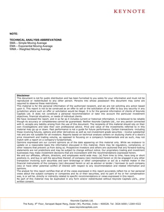 NOTE:

TECHNICAL ANALYSIS ABBREVATIONS
SMA – Simple Moving Average
EMA – Exponential Moving Average
WMA – Weighted Moving Average




    Disclaimer
    This document is not for public distribution and has been furnished to you solely for your information and must not be
    reproduced or redistributed to any other person. Persons into whose possession this document may come are
    required to observe these restrictions.
    This material is for the personal information of the authorized recipient, and we are not soliciting any action based
    upon it. This report is not to be construed as an offer to sell or the solicitation of an offer to buy any security in any
    jurisdiction where such an offer or solicitation would be illegal. It is for the general information of clients of Keynote
    Capitals Ltd. It does not constitute a personal recommendation or take into account the particular investment
    objectives, financial situations, or needs of individual clients.
    We have reviewed the report, and in so far as it includes current or historical information, it is believed to be reliable
    though its accuracy or completeness cannot be guaranteed. Neither Keynote Capitals Ltd., nor any person connected
    with it, accepts any liability arising from the use of this document. The recipients of this material should rely on their
    own investigations and take their own professional advice. Price and value of the investments referred to in this
    material may go up or down. Past performance is not a guide for future performance. Certain transactions -including
    those involving futures, options and other derivatives as well as non-investment grade securities - involve substantial
    risk and are not suitable for all investors. Reports based on technical analysis centers on studying charts of a stock’s
    price movement and trading volume, as opposed to focusing on a company’s fundamentals and as such, may not
    match with a report on a company’s fundamentals.
    Opinions expressed are our current opinions as of the date appearing on this material only. While we endeavor to
    update on a reasonable basis the information discussed in this material, there may be regulatory, compliance, or
    other reasons that prevent us from doing so. Prospective investors and others are cautioned that any forward-looking
    statements are not predictions and may be subject to change without notice. Our proprietary trading and investment
    businesses may make investment decisions that are inconsistent with the recommendations expressed herein.
    We and our affiliates, officers, directors, and employees world wide may: (a) from time to time, have long or short
    positions in, and buy or sell the securities thereof, of company (ies) mentioned herein or (b) be engaged in any other
    transaction involving such securities and earn brokerage or other compensation or act as a market maker in the
    financial instruments of the company (ies) discussed herein or act as advisor or lender / borrower to such company
    (ies) or have other potential conflict of interest with respect to any recommendation and related information and
    opinions.
    The analyst for this report certifies that all of the views expressed in this report accurately reflect his or her personal
    views about the subject company or companies and its or their securities, and no part of his or her compensation
    was, is or will be, directly or indirectly related to specific recommendations or views expressed in this report.
    No part of this material may be duplicated in any form and/or redistributed without Keynote Capitals Ltd’s., prior
    written consent.




                                                       Keynote Capitals Ltd.
          The Ruby, 9th Floor, Senapati Bapat Marg, Dadar (W), Mumbai, India – 400028. Tel: 3026 6000 / 2269 4322
                                                      www.keynotecapitals.com
 