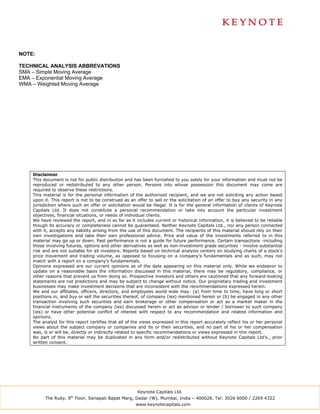 NOTE:

TECHNICAL ANALYSIS ABBREVATIONS
SMA – Simple Moving Average
EMA – Exponential Moving Average
WMA – Weighted Moving Average




    Disclaimer
    This document is not for public distribution and has been furnished to you solely for your information and must not be
    reproduced or redistributed to any other person. Persons into whose possession this document may come are
    required to observe these restrictions.
    This material is for the personal information of the authorized recipient, and we are not soliciting any action based
    upon it. This report is not to be construed as an offer to sell or the solicitation of an offer to buy any security in any
    jurisdiction where such an offer or solicitation would be illegal. It is for the general information of clients of Keynote
    Capitals Ltd. It does not constitute a personal recommendation or take into account the particular investment
    objectives, financial situations, or needs of individual clients.
    We have reviewed the report, and in so far as it includes current or historical information, it is believed to be reliable
    though its accuracy or completeness cannot be guaranteed. Neither Keynote Capitals Ltd., nor any person connected
    with it, accepts any liability arising from the use of this document. The recipients of this material should rely on their
    own investigations and take their own professional advice. Price and value of the investments referred to in this
    material may go up or down. Past performance is not a guide for future performance. Certain transactions -including
    those involving futures, options and other derivatives as well as non-investment grade securities - involve substantial
    risk and are not suitable for all investors. Reports based on technical analysis centers on studying charts of a stock’s
    price movement and trading volume, as opposed to focusing on a company’s fundamentals and as such, may not
    match with a report on a company’s fundamentals.
    Opinions expressed are our current opinions as of the date appearing on this material only. While we endeavor to
    update on a reasonable basis the information discussed in this material, there may be regulatory, compliance, or
    other reasons that prevent us from doing so. Prospective investors and others are cautioned that any forward-looking
    statements are not predictions and may be subject to change without notice. Our proprietary trading and investment
    businesses may make investment decisions that are inconsistent with the recommendations expressed herein.
    We and our affiliates, officers, directors, and employees world wide may: (a) from time to time, have long or short
    positions in, and buy or sell the securities thereof, of company (ies) mentioned herein or (b) be engaged in any other
    transaction involving such securities and earn brokerage or other compensation or act as a market maker in the
    financial instruments of the company (ies) discussed herein or act as advisor or lender / borrower to such company
    (ies) or have other potential conflict of interest with respect to any recommendation and related information and
    opinions.
    The analyst for this report certifies that all of the views expressed in this report accurately reflect his or her personal
    views about the subject company or companies and its or their securities, and no part of his or her compensation
    was, is or will be, directly or indirectly related to specific recommendations or views expressed in this report.
    No part of this material may be duplicated in any form and/or redistributed without Keynote Capitals Ltd’s., prior
    written consent.




                                                       Keynote Capitals Ltd.
          The Ruby, 9th Floor, Senapati Bapat Marg, Dadar (W), Mumbai, India – 400028. Tel: 3026 6000 / 2269 4322
                                                      www.keynotecapitals.com
 