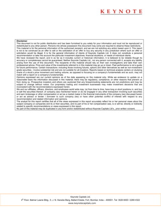 Disclaimer
This document is not for public distribution and has been furnished to you solely for your information and must not be reproduced or
redistributed to any other person. Persons into whose possession this document may come are required to observe these restrictions.
This material is for the personal information of the authorized recipient, and we are not soliciting any action based upon it. This report
is not to be construed as an offer to sell or the solicitation of an offer to buy any security in any jurisdiction where such an offer or
solicitation would be illegal. It is for the general information of clients of Keynote Capitals Ltd. It does not constitute a personal
recommendation or take into account the particular investment objectives, financial situations, or needs of individual clients.
We have reviewed the report, and in so far as it includes current or historical information, it is believed to be reliable though its
accuracy or completeness cannot be guaranteed. Neither Keynote Capitals Ltd., nor any person connected with it, accepts any liability
arising from the use of this document. The recipients of this material should rely on their own investigations and take their own
professional advice. Price and value of the investments referred to in this material may go up or down. Past performance is not a guide
for future performance. Certain transactions -including those involving futures, options and other derivatives as well as non-investment
grade securities - involve substantial risk and are not suitable for all investors. Reports based on technical analysis centers on studying
charts of a stock’s price movement and trading volume, as opposed to focusing on a company’s fundamentals and as such, may not
match with a report on a company’s fundamentals.
Opinions expressed are our current opinions as of the date appearing on this material only. While we endeavor to update on a
reasonable basis the information discussed in this material, there may be regulatory, compliance, or other reasons that prevent us
from doing so. Prospective investors and others are cautioned that any forward-looking statements are not predictions and may be
subject to change without notice. Our proprietary trading and investment businesses may make investment decisions that are
inconsistent with the recommendations expressed herein.
We and our affiliates, officers, directors, and employees world wide may: (a) from time to time, have long or short positions in, and buy
or sell the securities thereof, of company (ies) mentioned herein or (b) be engaged in any other transaction involving such securities
and earn brokerage or other compensation or act as a market maker in the financial instruments of the company (ies) discussed herein
or act as advisor or lender / borrower to such company (ies) or have other potential conflict of interest with respect to any
recommendation and related information and opinions.
The analyst for this report certifies that all of the views expressed in this report accurately reflect his or her personal views about the
subject company or companies and its or their securities, and no part of his or her compensation was, is or will be, directly or indirectly
related to specific recommendations or views expressed in this report.
No part of this material may be duplicated in any form and/or redistributed without Keynote Capitals Ltd’s., prior written consent.




                                                           Keynote Capitals Ltd.
      th
     4 Floor, Balmer Lawrie Bldg., 5, J. N. Heredia Marg, Ballard Estate, Fort, Mumbai, India – 400001. Tel: 3026 6000 / 2269 4322
                                                         www.keynotecapitals.com
 