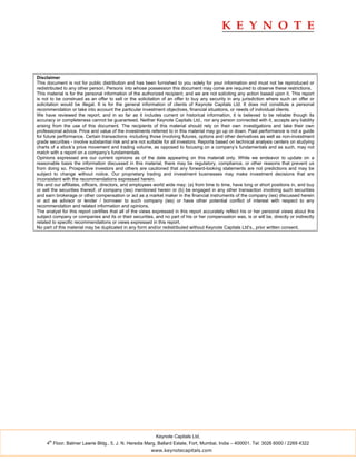 Disclaimer
This document is not for public distribution and has been furnished to you solely for your information and must not be reproduced or
redistributed to any other person. Persons into whose possession this document may come are required to observe these restrictions.
This material is for the personal information of the authorized recipient, and we are not soliciting any action based upon it. This report
is not to be construed as an offer to sell or the solicitation of an offer to buy any security in any jurisdiction where such an offer or
solicitation would be illegal. It is for the general information of clients of Keynote Capitals Ltd. It does not constitute a personal
recommendation or take into account the particular investment objectives, financial situations, or needs of individual clients.
We have reviewed the report, and in so far as it includes current or historical information, it is believed to be reliable though its
accuracy or completeness cannot be guaranteed. Neither Keynote Capitals Ltd., nor any person connected with it, accepts any liability
arising from the use of this document. The recipients of this material should rely on their own investigations and take their own
professional advice. Price and value of the investments referred to in this material may go up or down. Past performance is not a guide
for future performance. Certain transactions -including those involving futures, options and other derivatives as well as non-investment
grade securities - involve substantial risk and are not suitable for all investors. Reports based on technical analysis centers on studying
charts of a stock’s price movement and trading volume, as opposed to focusing on a company’s fundamentals and as such, may not
match with a report on a company’s fundamentals.
Opinions expressed are our current opinions as of the date appearing on this material only. While we endeavor to update on a
reasonable basis the information discussed in this material, there may be regulatory, compliance, or other reasons that prevent us
from doing so. Prospective investors and others are cautioned that any forward-looking statements are not predictions and may be
subject to change without notice. Our proprietary trading and investment businesses may make investment decisions that are
inconsistent with the recommendations expressed herein.
We and our affiliates, officers, directors, and employees world wide may: (a) from time to time, have long or short positions in, and buy
or sell the securities thereof, of company (ies) mentioned herein or (b) be engaged in any other transaction involving such securities
and earn brokerage or other compensation or act as a market maker in the financial instruments of the company (ies) discussed herein
or act as advisor or lender / borrower to such company (ies) or have other potential conflict of interest with respect to any
recommendation and related information and opinions.
The analyst for this report certifies that all of the views expressed in this report accurately reflect his or her personal views about the
subject company or companies and its or their securities, and no part of his or her compensation was, is or will be, directly or indirectly
related to specific recommendations or views expressed in this report.
No part of this material may be duplicated in any form and/or redistributed without Keynote Capitals Ltd’s., prior written consent.




                                                           Keynote Capitals Ltd.
      th
     4 Floor, Balmer Lawrie Bldg., 5, J. N. Heredia Marg, Ballard Estate, Fort, Mumbai, India – 400001. Tel: 3026 6000 / 2269 4322
                                                         www.keynotecapitals.com
 