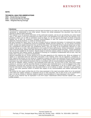 NOTE:

TECHNICAL ANALYSIS ABBREVATIONS
SMA – Simple Moving Average
EMA – Exponential Moving Average
WMA – Weighted Moving Average




    Disclaimer
    This document is not for public distribution and has been furnished to you solely for your information and must not be
    reproduced or redistributed to any other person. Persons into whose possession this document may come are
    required to observe these restrictions.
    This material is for the personal information of the authorized recipient, and we are not soliciting any action based
    upon it. This report is not to be construed as an offer to sell or the solicitation of an offer to buy any security in any
    jurisdiction where such an offer or solicitation would be illegal. It is for the general information of clients of Keynote
    Capitals Ltd. It does not constitute a personal recommendation or take into account the particular investment
    objectives, financial situations, or needs of individual clients.
    We have reviewed the report, and in so far as it includes current or historical information, it is believed to be reliable
    though its accuracy or completeness cannot be guaranteed. Neither Keynote Capitals Ltd., nor any person connected
    with it, accepts any liability arising from the use of this document. The recipients of this material should rely on their
    own investigations and take their own professional advice. Price and value of the investments referred to in this
    material may go up or down. Past performance is not a guide for future performance. Certain transactions -including
    those involving futures, options and other derivatives as well as non-investment grade securities - involve substantial
    risk and are not suitable for all investors. Reports based on technical analysis centers on studying charts of a stock’s
    price movement and trading volume, as opposed to focusing on a company’s fundamentals and as such, may not
    match with a report on a company’s fundamentals.
    Opinions expressed are our current opinions as of the date appearing on this material only. While we endeavor to
    update on a reasonable basis the information discussed in this material, there may be regulatory, compliance, or
    other reasons that prevent us from doing so. Prospective investors and others are cautioned that any forward-looking
    statements are not predictions and may be subject to change without notice. Our proprietary trading and investment
    businesses may make investment decisions that are inconsistent with the recommendations expressed herein.
    We and our affiliates, officers, directors, and employees world wide may: (a) from time to time, have long or short
    positions in, and buy or sell the securities thereof, of company (ies) mentioned herein or (b) be engaged in any other
    transaction involving such securities and earn brokerage or other compensation or act as a market maker in the
    financial instruments of the company (ies) discussed herein or act as advisor or lender / borrower to such company
    (ies) or have other potential conflict of interest with respect to any recommendation and related information and
    opinions.
    The analyst for this report certifies that all of the views expressed in this report accurately reflect his or her personal
    views about the subject company or companies and its or their securities, and no part of his or her compensation
    was, is or will be, directly or indirectly related to specific recommendations or views expressed in this report.
    No part of this material may be duplicated in any form and/or redistributed without Keynote Capitals Ltd’s., prior
    written consent.




                                                       Keynote Capitals Ltd.
          The Ruby, 9th Floor, Senapati Bapat Marg, Dadar (W), Mumbai, India – 400028. Tel: 3026 6000 / 2269 4322
                                                      www.keynotecapitals.com
 