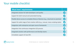 Your mobile checklist
‘Must have’ requirements
Integrated solution for both developers and quality
Support for both manual and automated testing
Flexible device access to complete library of devices (e.g., cloud and on-premise)
Support for wide range of test creation skills (e.g., manual, many scripting styles)
Integration with enterprise and open source frameworks
Integration into continuous integration (CI) process
Integrated solution with performance and DevOps teams
Immediate support of new OS’s
12© 2015 Keynote LLC – Customer Confidential
 