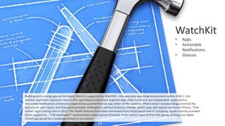WatchKit
• Apps
• Actionable
Notifications
• Glances
Building and running apps on the Apple Watch is supported by WatchKit—the wearable operating environment within iOS8.2. (Yet
another significant regression event!) The operating environment supports Apps (fully functional and independent applications),
Actionable Notifications (interactive experiences pushed from an app either on the watch or iPhone which include dialogs/controls like
buttons for user input), and Glances (essentially notifications, without buttons). Initially, Watch apps will require connected iPhone, “fully
native” apps coming later in 2015. The Health features have been eliminated from initial launch due to instability. Apple recently provided
direct support to… *100 developers* representing a select group of brands. If you weren’t part of that elite group, testing your Apple
Watch app would be a challenge limited to emulation!
 