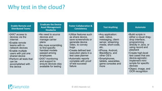 Why test in the cloud?
Enable Remote and
Distributed Teams
•24X7 access to
devices via the
internet
•Enable remote
teams with in-
network devices
•Enable multiple
users with just one
shared device
•Perform all tests that
can be
accomplished with
the device
Eradicate the Device
Asset Management
Headache
•No need to source
devices and
manage carrier
plans
•No more scrambling
to find specific
handset models
passed among
employees
•24X7 monitoring
and support to
ensure devices stay
available for testing
Foster Collaboration &
Consistency
•Utilize features such
as share device,
save screenshots or
generate device
video, to convey
bugs
•Create defined test
execution plans in a
test case planner
•Automatic reports
complete with proof
of test success/
failure
Test Anything
•Any application:
web, native,
messaging, client-
server, streaming
media, short-code,
etc.
•iPhone, Android,
BlackBerry, and
other OS’s
•Smartphones,
tablets, wearables,
game consoles and
more
Automate
•Build scripts in
either a visual drag-
drop interface,
programming
directly in Java, or
using record and
playback
•Create high-level
test cases that are
device-agnostic;
implement mini-
scripts for specific
devices
•Object, image, and
OCR recognition
© 2015 Keynote LLC 9
 