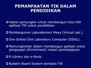 PEMANFAATAN TIK DALAM
PENDIDIKAN
 Faktor pemungkin untuk membangun hulu-hilir
aplikasi TIK untuk pendidikan.
 Pembangunan Laboratorium Maya (Virtual Lab.).
 One School One Laboratory Computer (OSOL).
 Memungkinkan dalam membangun aplikasi untuk
pengayaan (Enrichment) materi pembelajaran.
 E-Library dan e-Book.
 Bulletin Board System berbasis TIK
 