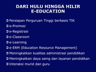 DARI HULU HINGGA HILIR
E-EDUCATION
 Persiapan Perguruan Tinggi berbasis TIK
 e-Promosi
 e-Registrasi
 e-Classroom
 e-Learning
 e-ERM (Education Resource Management)
 Meningkatkan kualitas administrasi pendidikan
 Meningkatkan daya saing dan layanan pendidikan
 Interaksi murid dan guru
 