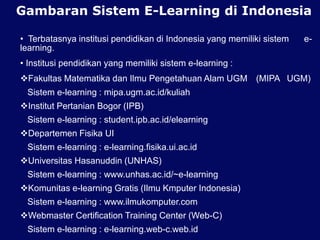 Gambaran Sistem E-Learning di Indonesia
• Terbatasnya institusi pendidikan di Indonesia yang memiliki sistem e-
learning.
• Institusi pendidikan yang memiliki sistem e-learning :
Fakultas Matematika dan Ilmu Pengetahuan Alam UGM (MIPA UGM)
Sistem e-learning : mipa.ugm.ac.id/kuliah
Institut Pertanian Bogor (IPB)
Sistem e-learning : student.ipb.ac.id/elearning
Departemen Fisika UI
Sistem e-learning : e-learning.fisika.ui.ac.id
Universitas Hasanuddin (UNHAS)
Sistem e-learning : www.unhas.ac.id/~e-learning
Komunitas e-learning Gratis (Ilmu Kmputer Indonesia)
Sistem e-learning : www.ilmukomputer.com
Webmaster Certification Training Center (Web-C)
Sistem e-learning : e-learning.web-c.web.id
 