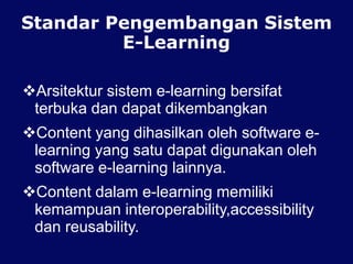 Standar Pengembangan Sistem
E-Learning
Arsitektur sistem e-learning bersifat
terbuka dan dapat dikembangkan
Content yang dihasilkan oleh software e-
learning yang satu dapat digunakan oleh
software e-learning lainnya.
Content dalam e-learning memiliki
kemampuan interoperability,accessibility
dan reusability.
 