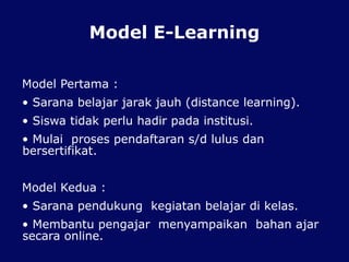 Model E-Learning
Model Pertama :
• Sarana belajar jarak jauh (distance learning).
• Siswa tidak perlu hadir pada institusi.
• Mulai proses pendaftaran s/d lulus dan
bersertifikat.
Model Kedua :
• Sarana pendukung kegiatan belajar di kelas.
• Membantu pengajar menyampaikan bahan ajar
secara online.
 